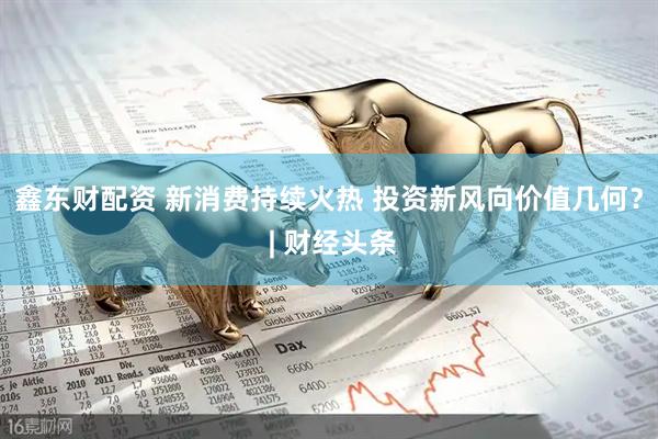 鑫东财配资 新消费持续火热 投资新风向价值几何？ | 财经头条