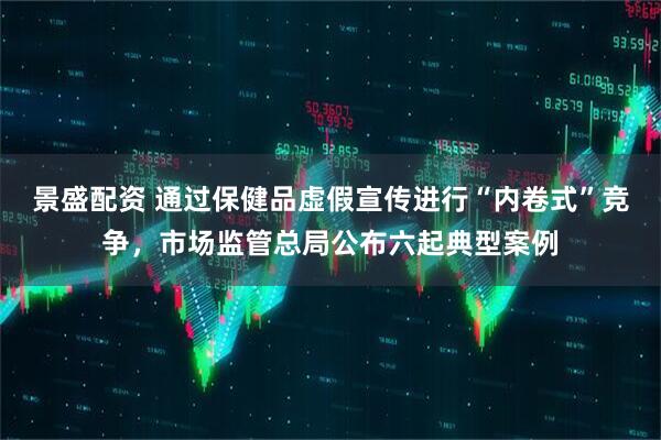 景盛配资 通过保健品虚假宣传进行“内卷式”竞争，市场监管总局公布六起典型案例