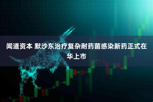 闻道资本 默沙东治疗复杂耐药菌感染新药正式在华上市