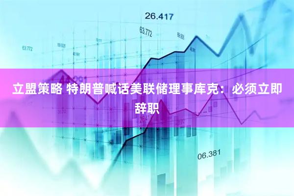 立盟策略 特朗普喊话美联储理事库克：必须立即辞职