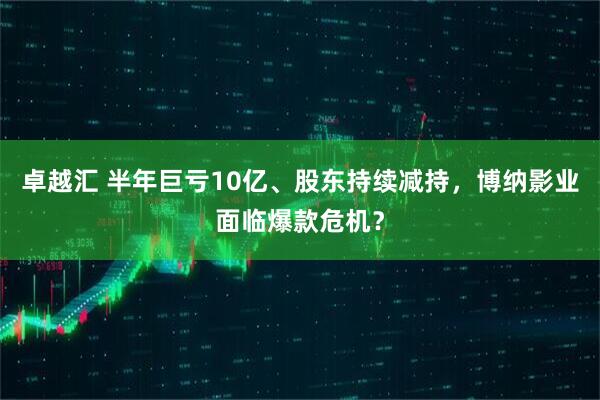 卓越汇 半年巨亏10亿、股东持续减持，博纳影业面临爆款危机？