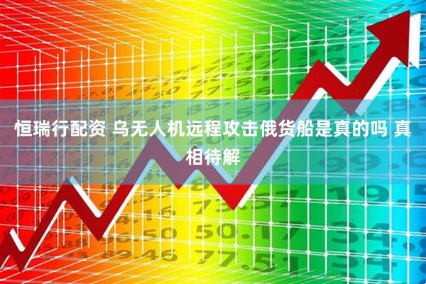 恒瑞行配资 乌无人机远程攻击俄货船是真的吗 真相待解