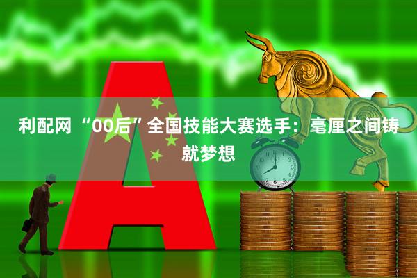 利配网 “00后”全国技能大赛选手：毫厘之间铸就梦想