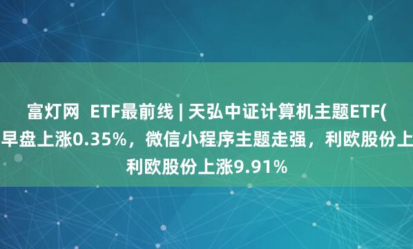富灯网  ETF最前线 | 天弘中证计算机主题ETF(159998)早盘上涨0.35%，微信小程序主题走强，利欧股份上涨9.91%