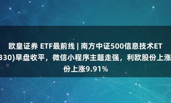欧皇证券 ETF最前线 | 南方中证500信息技术ETF(512330)早盘收平，微信小程序主题走强，利欧股份上涨9.91%
