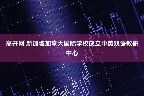 高开网 新加坡加拿大国际学校成立中英双语教研中心
