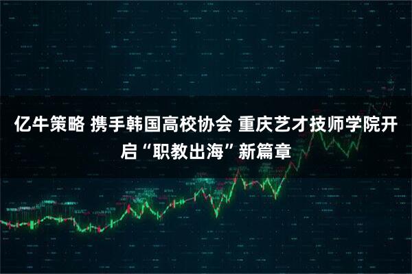 亿牛策略 携手韩国高校协会 重庆艺才技师学院开启“职教出海”新篇章