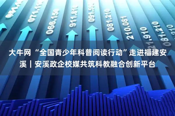 大牛网 “全国青少年科普阅读行动”走进福建安溪｜安溪政企校媒共筑科教融合创新平台