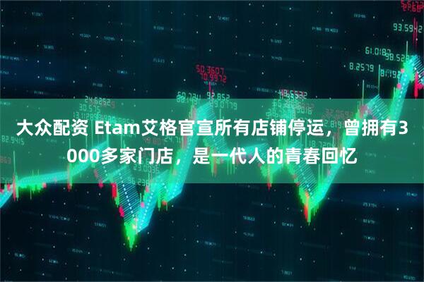 大众配资 Etam艾格官宣所有店铺停运，曾拥有3000多家门店，是一代人的青春回忆
