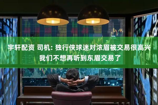 宇轩配资 司机: 独行侠球迷对浓眉被交易很高兴 我们不想再听到东眉交易了
