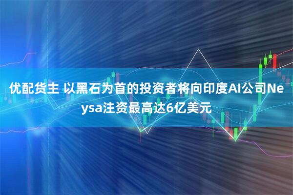 优配货主 以黑石为首的投资者将向印度AI公司Neysa注资最高达6亿美元