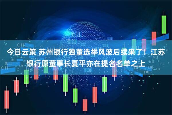 今日云策 苏州银行独董选举风波后续来了！江苏银行原董事长夏平亦在提名名单之上